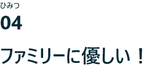 ひみつ04 ファミリーに優しい！