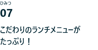 ひみつ07 こだわりのランチメニューがたっぷり！